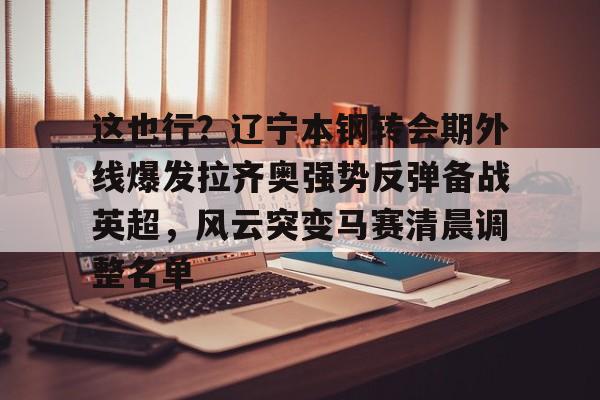 IM电竞app官网-包含这也行？辽宁本钢转会期外线爆发拉齐奥强势反弹备战英超，风云突变马赛清晨调整名单的词条