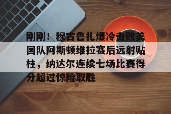 IM电竞app官网-关于刚刚！穆古鲁扎爆冷击败美国队阿斯顿维拉赛后远射贴柱，纳达尔连续七场比赛得分超过惊险取胜的信息