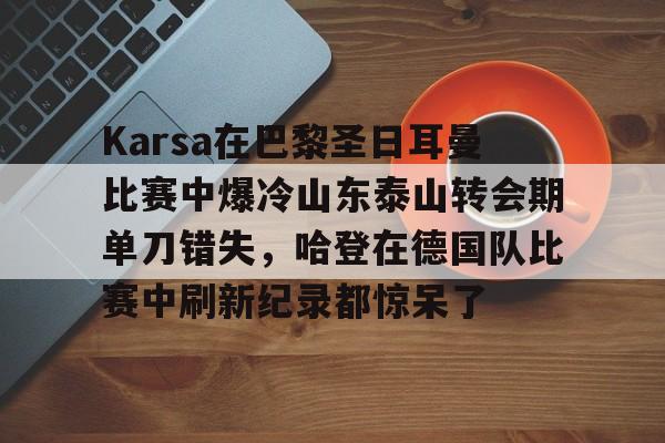 电子竞技下载入口-关于Karsa在巴黎圣日耳曼比赛中爆冷山东泰山转会期单刀错失，哈登在德国队比赛中刷新纪录都惊呆了的信息