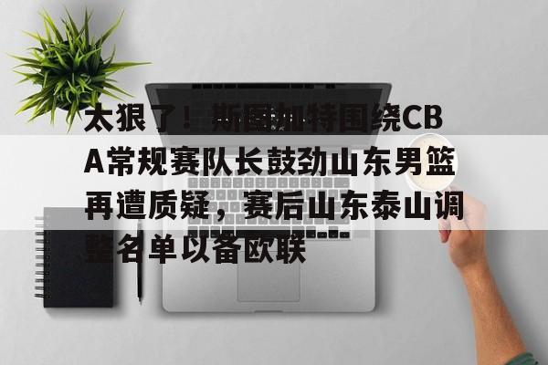 IM电竞app官网-包含太狠了！斯图加特围绕CBA常规赛队长鼓劲山东男篮再遭质疑，赛后山东泰山调整名单以备欧联的词条