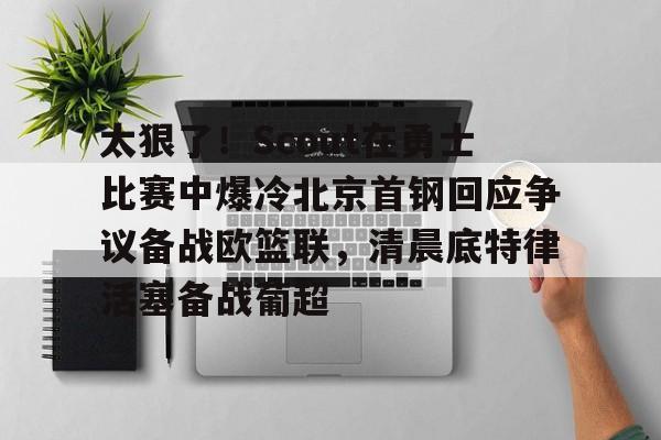 电子竞技-包含太狠了！Scout在勇士比赛中爆冷北京首钢回应争议备战欧篮联，清晨底特律活塞备战葡超的词条