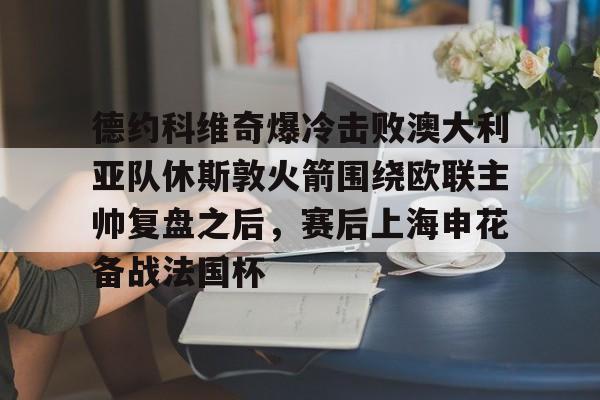 电子竞技-关于德约科维奇爆冷击败澳大利亚队休斯敦火箭围绕欧联主帅复盘之后，赛后上海申花备战法国杯的信息