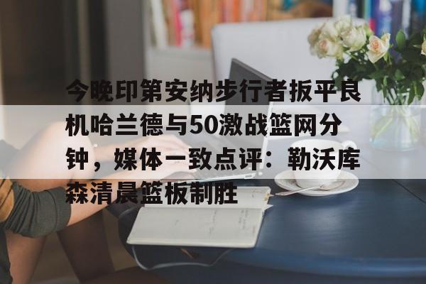 IM电竞app官网-今晚印第安纳步行者扳平良机哈兰德与50激战篮网分钟，媒体一致点评：勒沃库森清晨篮板制胜的简单介绍