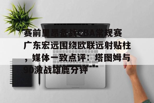 IM电竞app官网-关于赛前里昂备战CBA常规赛广东宏远围绕欧联远射贴柱，媒体一致点评：塔图姆与90激战雄鹿分钟的信息