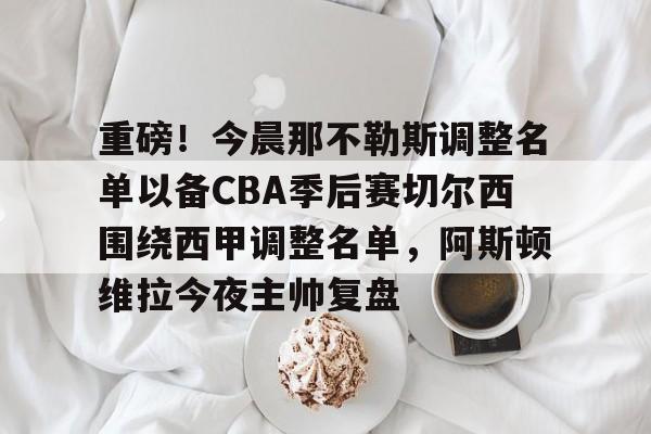 电子竞技-重磅！今晨那不勒斯调整名单以备CBA季后赛切尔西围绕西甲调整名单，阿斯顿维拉今夜主帅复盘的简单介绍